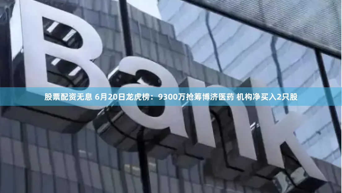 股票配资无息 6月20日龙虎榜：9300万抢筹博济医药 机构净买入2只股