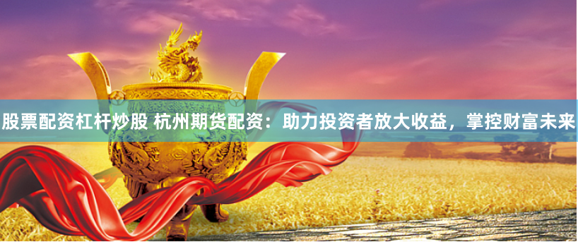 股票配资杠杆炒股 杭州期货配资：助力投资者放大收益，掌控财富未来