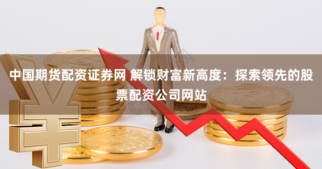 中国期货配资证券网 解锁财富新高度：探索领先的股票配资公司网站