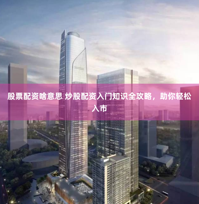 股票配资啥意思 炒股配资入门知识全攻略，助你轻松入市